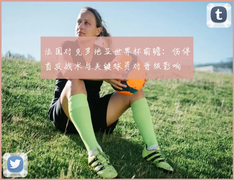 法国对克罗地亚世界杯前瞻：伤停首发战术与关键球员对晋级影响