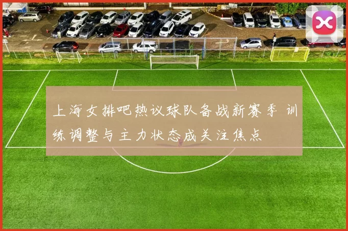 上海女排吧热议球队备战新赛季 训练调整与主力状态成关注焦点