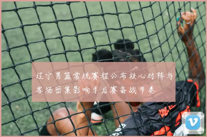 辽宁男篮常规赛程公布核心对阵与客场密集影响季后赛备战节奏
