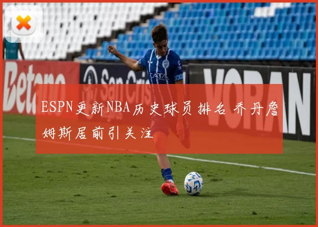 ESPN更新NBA历史球员排名 乔丹詹姆斯居前引关注