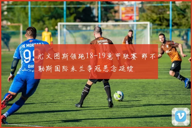 尤文图斯领跑18-19意甲联赛 那不勒斯国际米兰争冠悬念延续