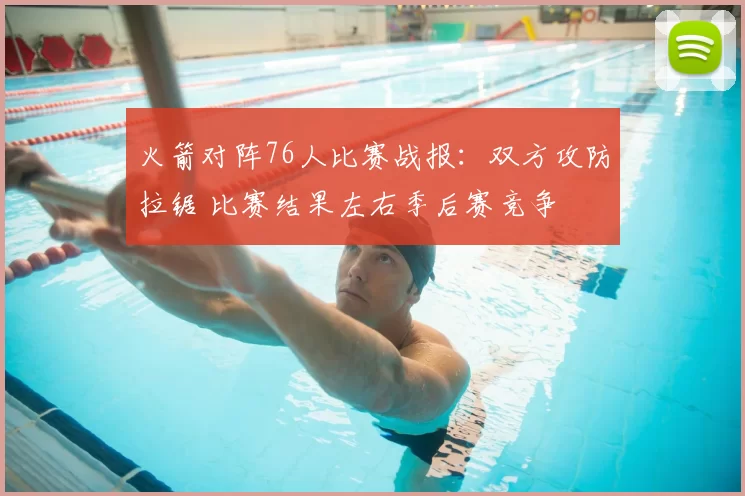 火箭对阵76人比赛战报：双方攻防拉锯 比赛结果左右季后赛竞争