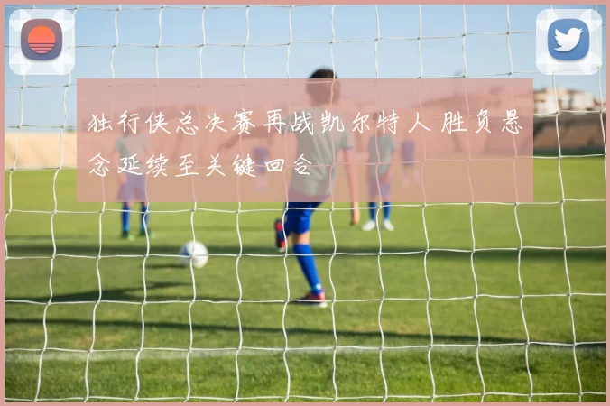 独行侠总决赛再战凯尔特人 胜负悬念延续至关键回合