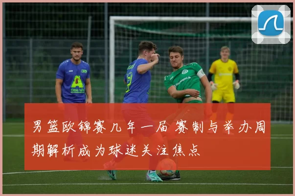 男篮欧锦赛几年一届 赛制与举办周期解析成为球迷关注焦点