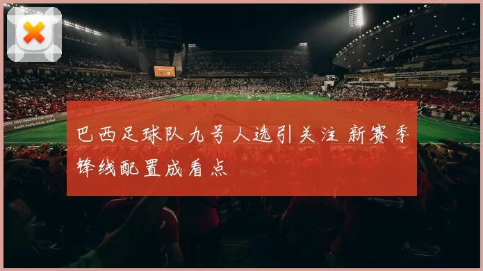 巴西足球队九号人选引关注 新赛季锋线配置成看点