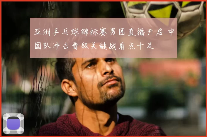 亚洲乒乓球锦标赛男团直播开启 中国队冲击晋级关键战看点十足