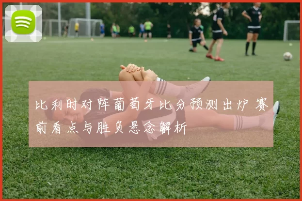 比利时对阵葡萄牙比分预测出炉 赛前看点与胜负悬念解析