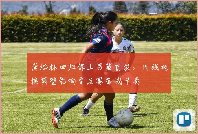 龚松林回归佛山男篮首发,内线轮换调整影响季后赛备战节奏