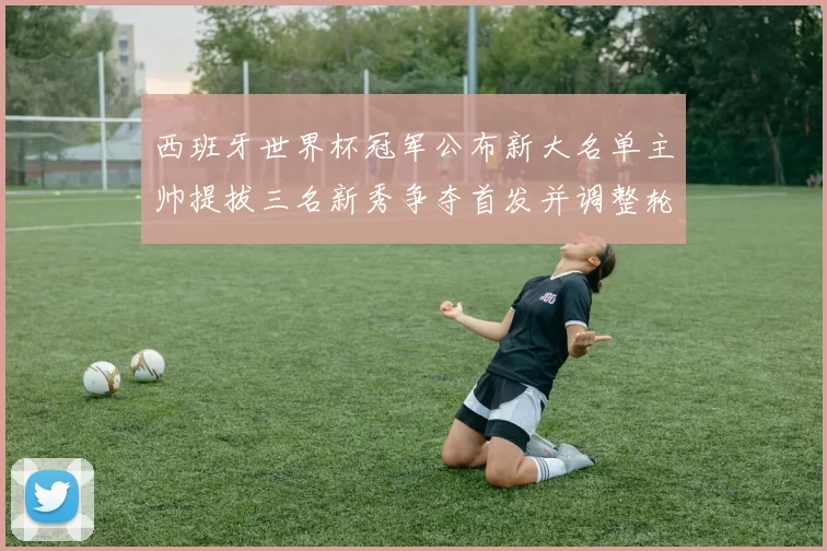 西班牙世界杯冠军公布新大名单主帅提拔三名新秀争夺首发并调整轮换方案