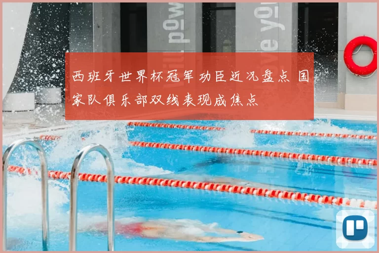 西班牙世界杯冠军功臣近况盘点 国家队俱乐部双线表现成焦点