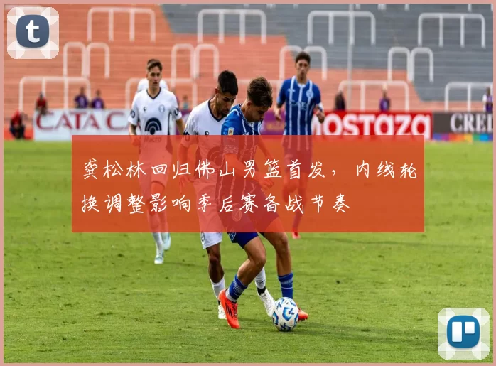 龚松林回归佛山男篮首发,内线轮换调整影响季后赛备战节奏