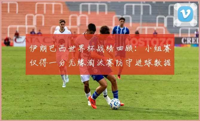 伊朗巴西世界杯战绩回顾:小组赛仅得一分无缘淘汰赛防守进球数据剖析