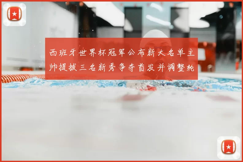 西班牙世界杯冠军公布新大名单主帅提拔三名新秀争夺首发并调整轮换方案