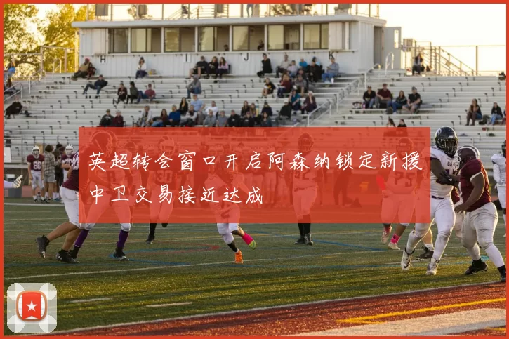 英超转会窗口开启阿森纳锁定新援中卫交易接近达成