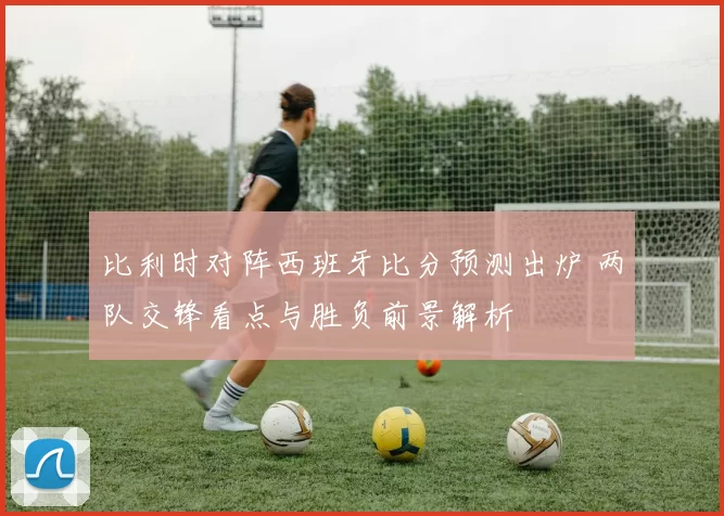 比利时对阵西班牙比分预测出炉 两队交锋看点与胜负前景解析