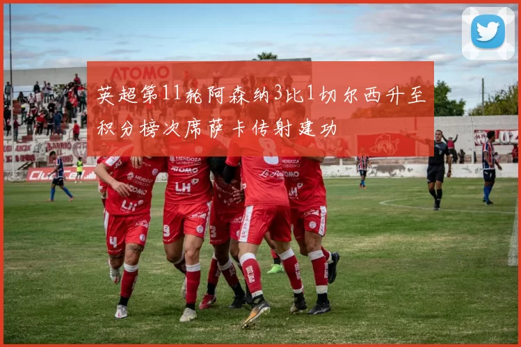 英超第11轮阿森纳3比1切尔西升至积分榜次席萨卡传射建功