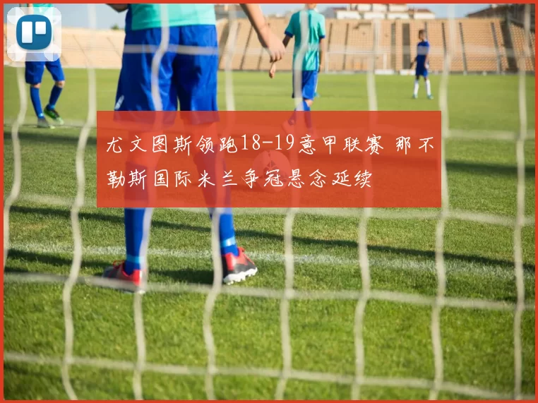 尤文图斯领跑18-19意甲联赛 那不勒斯国际米兰争冠悬念延续