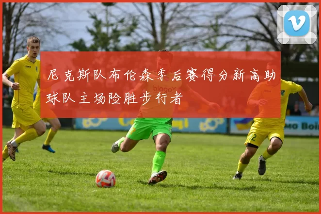 尼克斯队布伦森季后赛得分新高助球队主场险胜步行者