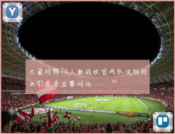 火箭对阵76人激战收官两队攻防对决引发季后赛讨论