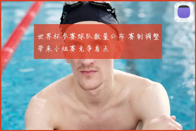 世界杯参赛球队数量公布 赛制调整带来小组赛竞争看点
