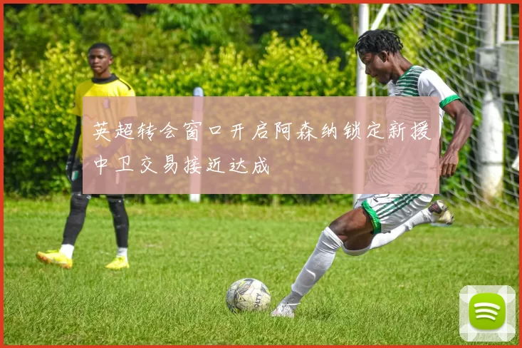 英超转会窗口开启阿森纳锁定新援中卫交易接近达成