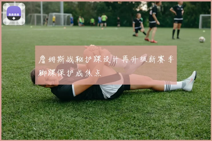 詹姆斯战靴护踝设计再升级新赛季脚踝保护成焦点