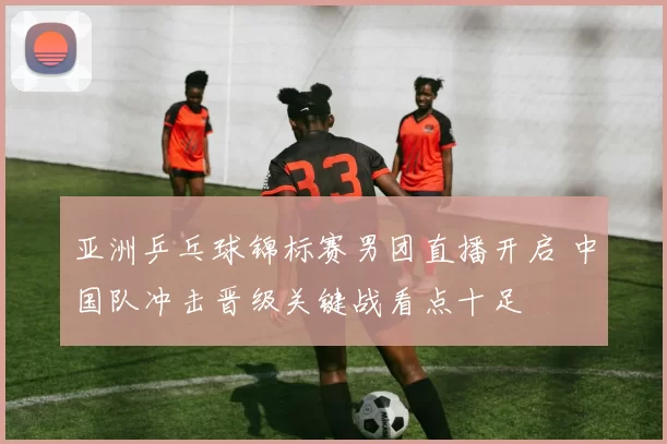 亚洲乒乓球锦标赛男团直播开启 中国队冲击晋级关键战看点十足