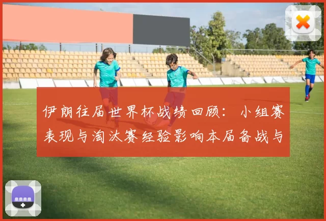 伊朗往届世界杯战绩回顾:小组赛表现与淘汰赛经验影响本届备战与出线前景