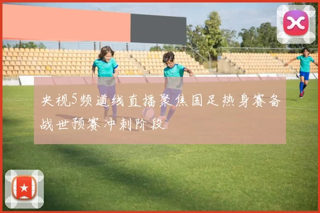 央视5频道线直播聚焦国足热身赛备战世预赛冲刺阶段