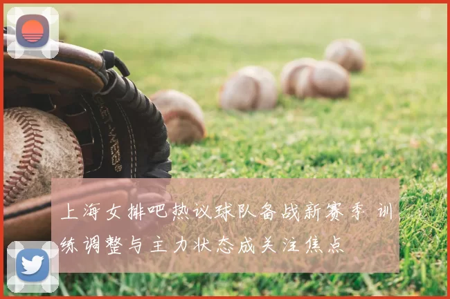 上海女排吧热议球队备战新赛季 训练调整与主力状态成关注焦点
