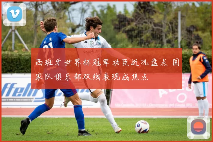 西班牙世界杯冠军功臣近况盘点 国家队俱乐部双线表现成焦点