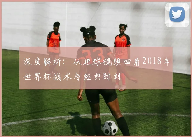 深度解析：从进球视频回看2018年世界杯战术与经典时刻