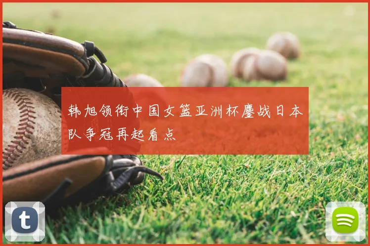 韩旭领衔中国女篮亚洲杯鏖战日本队争冠再起看点
