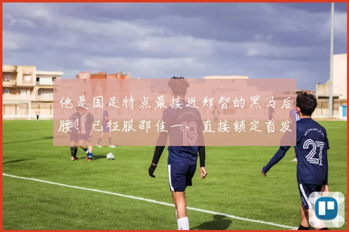 他是国足特点最接近郑智的黑马后腰!已征服邵佳一,直接锁定首发