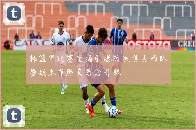 韩篮甲比赛直播引爆对决焦点两队鏖战末节胜负悬念升级