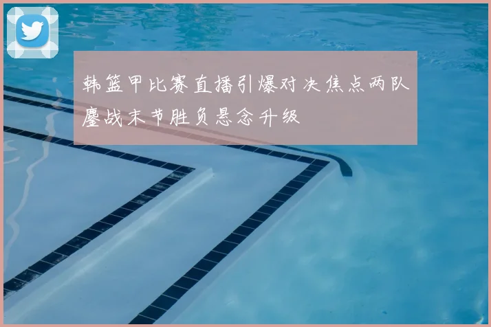 韩篮甲比赛直播引爆对决焦点两队鏖战末节胜负悬念升级