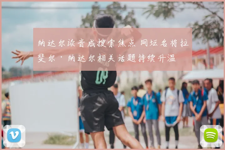 纳达尔读音成搜索焦点 网坛名将拉斐尔·纳达尔相关话题持续升温