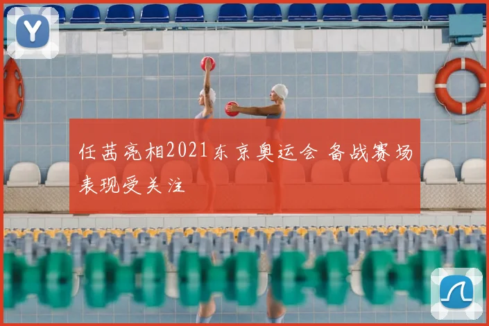 任茜亮相2021东京奥运会 备战赛场表现受关注