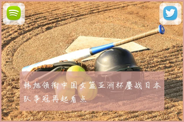 韩旭领衔中国女篮亚洲杯鏖战日本队争冠再起看点