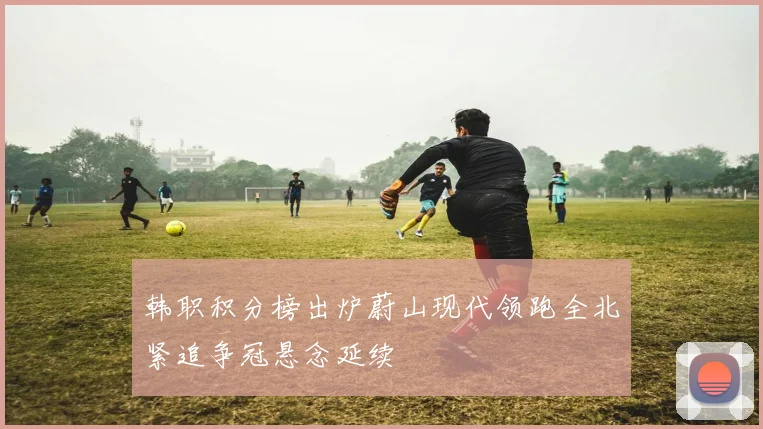 韩职积分榜出炉蔚山现代领跑全北紧追争冠悬念延续